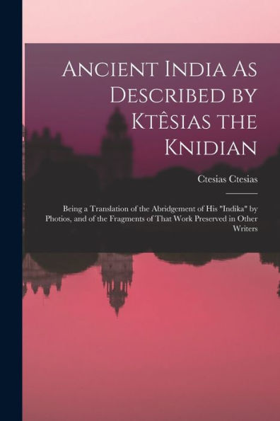 Ancient India As Described By Ktêsias The Knidian: Being A Translation Of The Abridgement Of His "Indika" By Photios, And Of The Fragments Of That Work Preserved In Other Writers