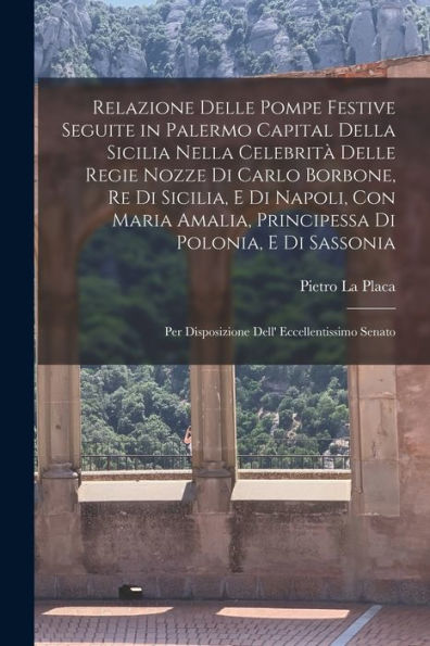 Relazione Delle Pompe Festive Seguite In Palermo Capital Della Sicilia Nella Celebrità Delle Regie Nozze Di Carlo Borbone, Re Di Sicilia, E Di Napoli, ... Eccellentissimo Senato (Italian Edition)