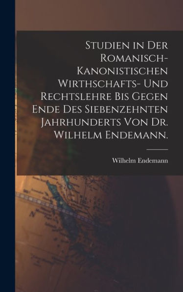 Studien In Der Romanisch-Kanonistischen Wirthschafts- Und Rechtslehre Bis Gegen Ende Des Siebenzehnten Jahrhunderts Von Dr. Wilhelm Endemann. (German Edition)