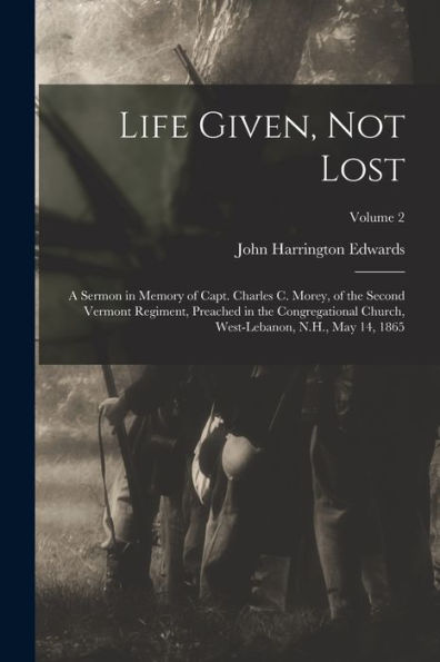 Life Given, Not Lost: A Sermon In Memory Of Capt. Charles C. Morey, Of The Second Vermont Regiment, Preached In The Congregational Church, West-Lebanon, N.H., May 14, 1865; Volume 2 - 9781018520629