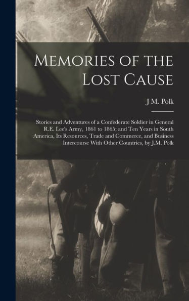Memories Of The Lost Cause; Stories And Adventures Of A Confederate Soldier In General R.E. Lee's Army, 1861 To 1865; And Ten Years In South America, ... With Other Countries, By J.M. Polk - 9781018525761