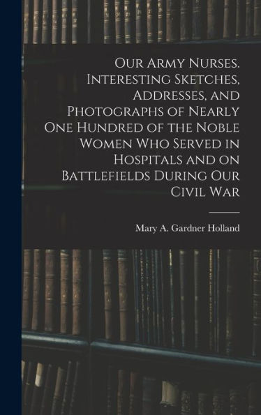 Our Army Nurses. Interesting Sketches, Addresses, And Photographs Of Nearly One Hundred Of The Noble Women Who Served In Hospitals And On Battlefields During Our Civil War - 9781018526683
