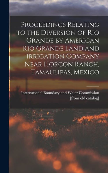Proceedings Relating To The Diversion Of Rio Grande By American Rio Grande Land And Irrigation Company Near Horcon Ranch, Tamaulipas, Mexico - 9781018527925