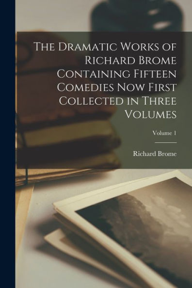 The Dramatic Works Of Richard Brome Containing Fifteen Comedies Now First Collected In Three Volumes; Volume 1 - 9781018539218
