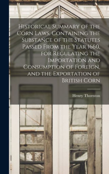 Historical Summary Of The Corn Laws, Containing The Substance Of The Statutes Passed From The Year 1660, For Regulating The Importation And Consumption Of Foreign, And The Exportation Of British Corn - 9781018555157