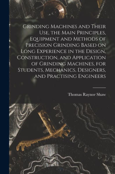 Grinding Machines And Their Use, The Main Principles, Equipment And Methods Of Precision Grinding Based On Long Experience In The Design, ... Designers, And Practising Engineers