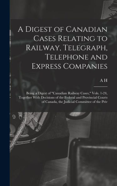 A Digest Of Canadian Cases Relating To Railway, Telegraph, Telephone And Express Companies: Being A Digest Of "Canadian Railway Cases," Vols. 1-24, ... Of Canada, The Judicial Committee Of The Priv - 9781018570112