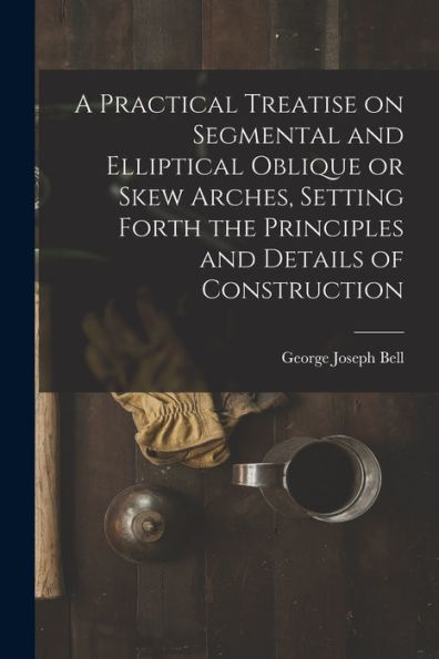 A Practical Treatise On Segmental And Elliptical Oblique Or Skew Arches, Setting Forth The Principles And Details Of Construction