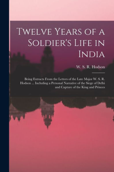 Twelve Years Of A Soldier's Life In India: Being Extracts From The Letters Of The Late Major W. S. R. Hodson ... Including A Personal Narrative Of The ... Of Delhi And Capture Of The King And Princes - 9781018587929