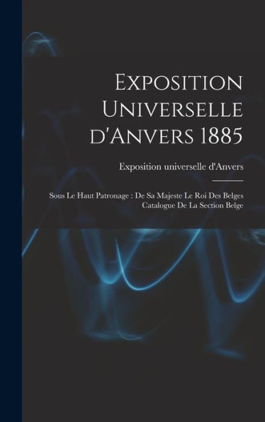 Exposition Universelle D'Anvers 1885: Sous Le Haut Patronage: De Sa Majeste Le Roi Des Belges Catalogue De La Section Belge (French Edition)