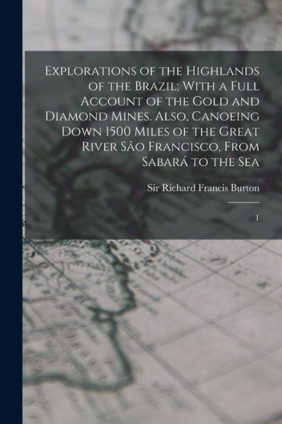 Explorations Of The Highlands Of The Brazil; With A Full Account Of The Gold And Diamond Mines. Also, Canoeing Down 1500 Miles Of The Great River São Francisco, From Sabará To The Sea: 1 - 9781018599014