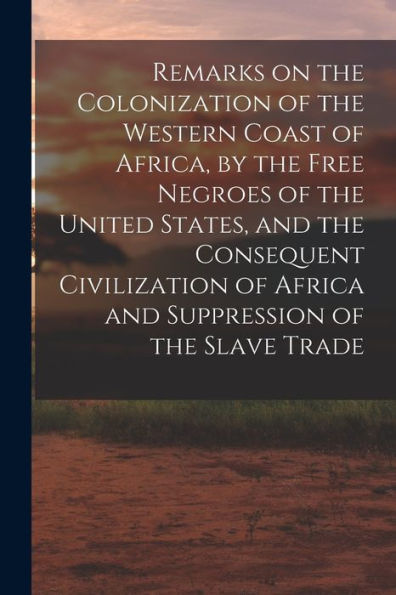 Remarks On The Colonization Of The Western Coast Of Africa, By The Free Negroes Of The United States, And The Consequent Civilization Of Africa And Suppression Of The Slave Trade