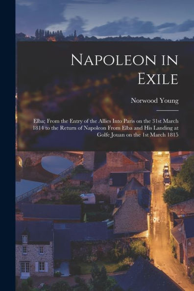 Napoleon In Exile: Elba; From The Entry Of The Allies Into Paris On The 31St March 1814 To The Return Of Napoleon From Elba And His Landing At Golfe Jouan On The 1St March 1815