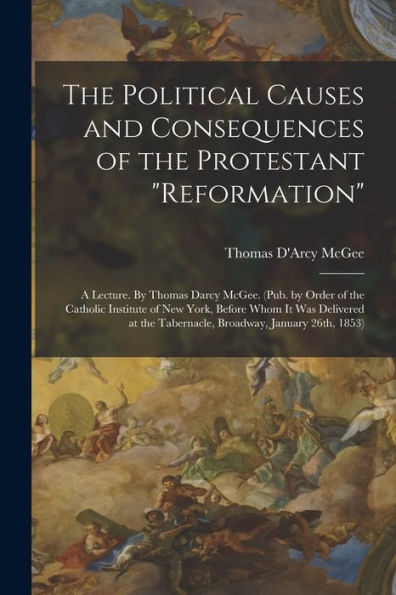 The Political Causes And Consequences Of The Protestant "Reformation": A Lecture. By Thomas Darcy Mcgee. (Pub. By Order Of The Catholic Institute Of ... The Tabernacle, Broadway, January 26Th, 1853)
