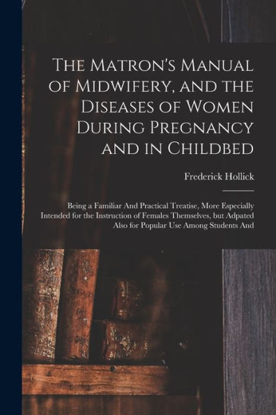 The Matron's Manual Of Midwifery, And The Diseases Of Women During Pregnancy And In Childbed: Being A Familiar And Practical Treatise, More Especially ... Also For Popular Use Among Students And