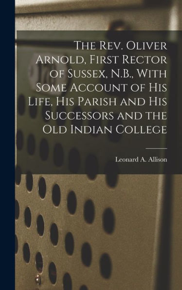 The Rev. Oliver Arnold, First Rector Of Sussex, N.B., With Some Account Of His Life, His Parish And His Successors And The Old Indian College - 9781018613451