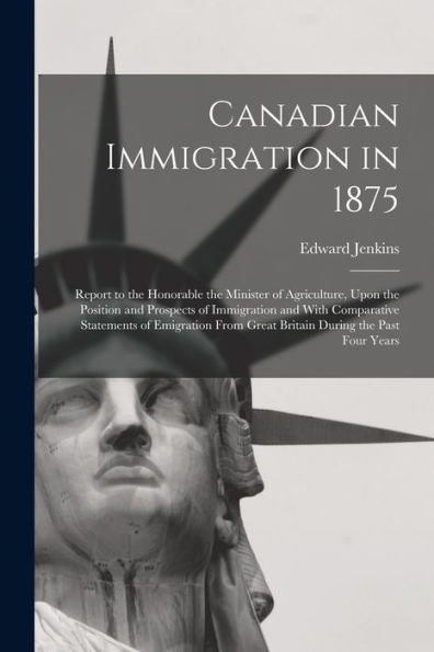 Canadian Immigration In 1875: Report To The Honorable The Minister Of Agriculture, Upon The Position And Prospects Of Immigration And With Comparative ... From Great Britain During The Past Four Years - 9781018618920