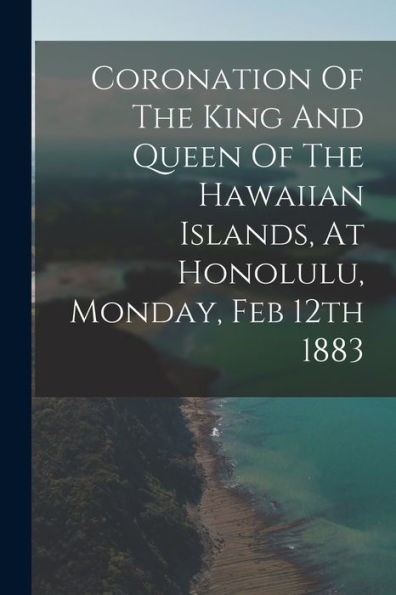 Coronation Of The King And Queen Of The Hawaiian Islands, At Honolulu, Monday, Feb 12Th 1883 - 9781018622361