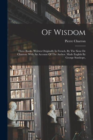 Of Wisdom: Three Books. Written Originally In French, By The Sieur De Charron. With An Account Of The Author. Made English By George Stanhope, - 9781018623092