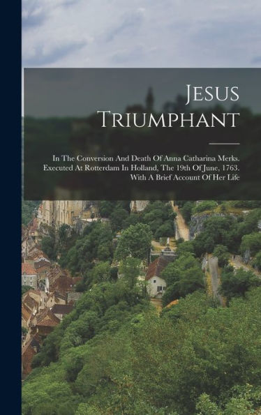 Jesus Triumphant: In The Conversion And Death Of Anna Catharina Merks. Executed At Rotterdam In Holland, The 19Th Of June, 1763. With A Brief Account Of Her Life - 9781018625102