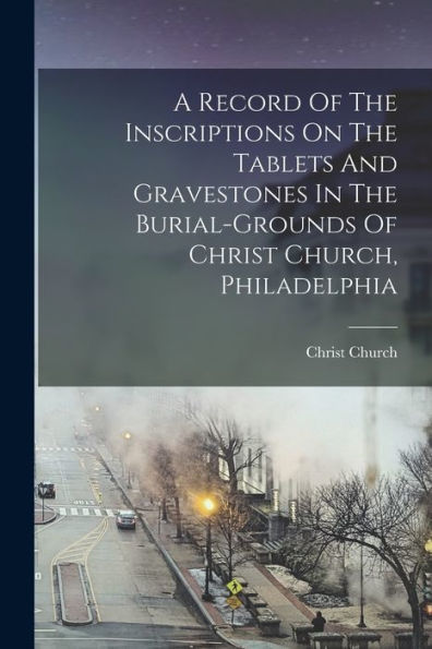 A Record Of The Inscriptions On The Tablets And Gravestones In The Burial-Grounds Of Christ Church, Philadelphia - 9781018626925