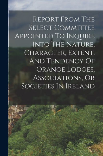 Report From The Select Committee Appointed To Inquire Into The Nature, Character, Extent, And Tendency Of Orange Lodges, Associations, Or Societies In Ireland - 9781018627021