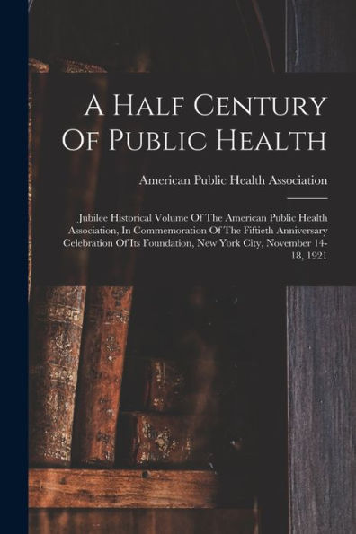 A Half Century Of Public Health: Jubilee Historical Volume Of The American Public Health Association, In Commemoration Of The Fiftieth Anniversary ... New York City, November 14-18, 1921 - 9781018628264