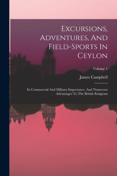Excursions, Adventures, And Field-Sports In Ceylon: Its Commercial And Military Importance, And Numerous Advantages To The British Emigrant; Volume 1 - 9781018633978
