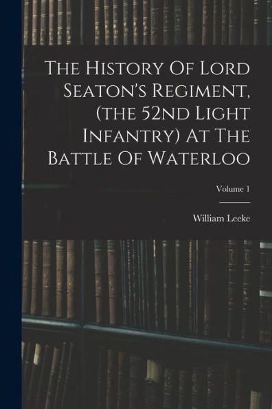 The History Of Lord Seaton's Regiment, (The 52Nd Light Infantry) At The Battle Of Waterloo; Volume 1 - 9781018634098