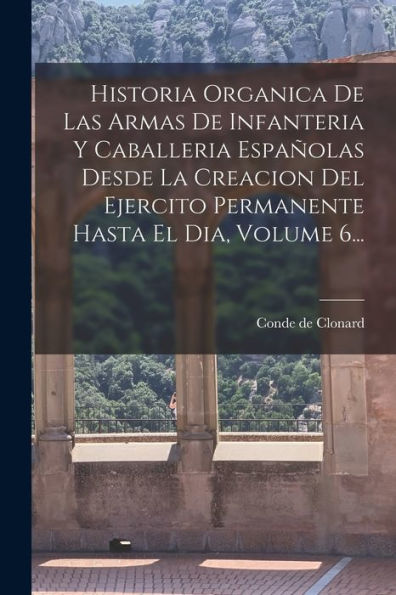 Historia Organica De Las Armas De Infanteria Y Caballeria Españolas Desde La Creacion Del Ejercito Permanente Hasta El Dia, Volume 6... (Spanish Edition)