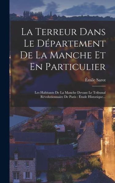 La Terreur Dans Le Département De La Manche Et En Particulier: Les Habitants De La Manche Devant Le Tribunal Révolutionnaire De Paris: Étude Historique... (French Edition) - 9781018665191