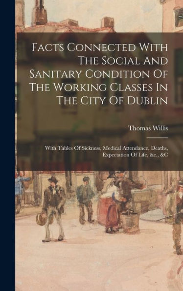 Facts Connected With The Social And Sanitary Condition Of The Working Classes In The City Of Dublin: With Tables Of Sickness, Medical Attendance, Deaths, Expectation Of Life, &C., &C - 9781018666389