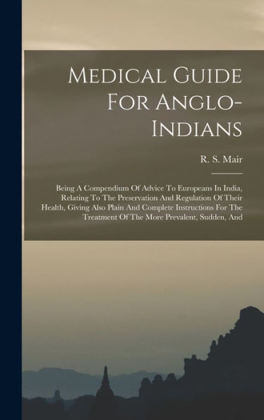 Medical Guide For Anglo-Indians: Being A Compendium Of Advice To Europeans In India, Relating To The Preservation And Regulation Of Their Health, ... Treatment Of The More Prevalent, Sudden, And