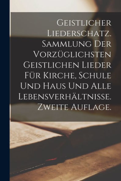 Geistlicher Liederschatz. Sammlung Der Vorzüglichsten Geistlichen Lieder Für Kirche, Schule Und Haus Und Alle Lebensverhältnisse. Zweite Auflage. (German Edition)