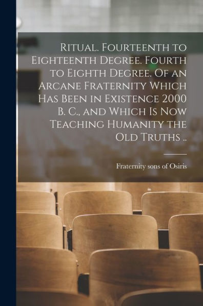 Ritual. Fourteenth To Eighteenth Degree. Fourth To Eighth Degree. Of An Arcane Fraternity Which Has Been In Existence 2000 B. C., And Which Is Now Teaching Humanity The Old Truths ..