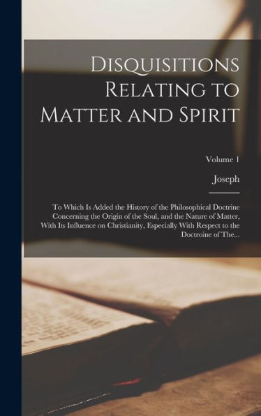 Disquisitions Relating To Matter And Spirit: To Which Is Added The History Of The Philosophical Doctrine Concerning The Origin Of The Soul, And The ... Respect To The Doctroine Of The...; Volume 1 - 9781018740867