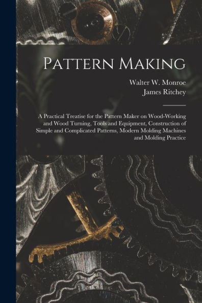 Pattern Making; A Practical Treatise For The Pattern Maker On Wood-Working And Wood Turning, Tools And Equipment, Construction Of Simple And ... Modern Molding Machines And Molding Practice