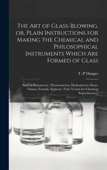 The Art Of Glass-Blowing, Or, Plain Instructions For Making The Chemical And Philosophical Instruments Which Are Formed Of Glass: Such As Barometers, ... Tube Vessels For Chemical Experiments, ... - 9781018742816