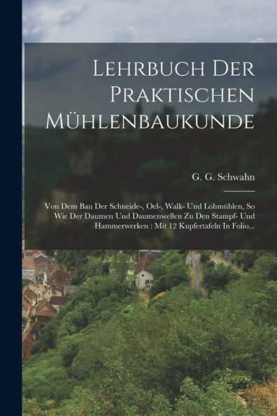 Lehrbuch Der Praktischen Mühlenbaukunde: Von Dem Bau Der Schneide-, Oel-, Walk- Und Lohmühlen, So Wie Der Daumen Und Daumenwellen Zu Den Stampf- Und ... 12 Kupfertafeln In Folio... (German Edition) - 9781018749822