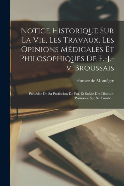 Notice Historique Sur La Vie, Les Travaux, Les Opinions Médicales Et Philosophiques De F.-J.-V. Broussais: Précédée De Sa Profession De Foi, Et Suivie ... Prononcé Sur Sa Tombe... (French Edition) - 9781018750231