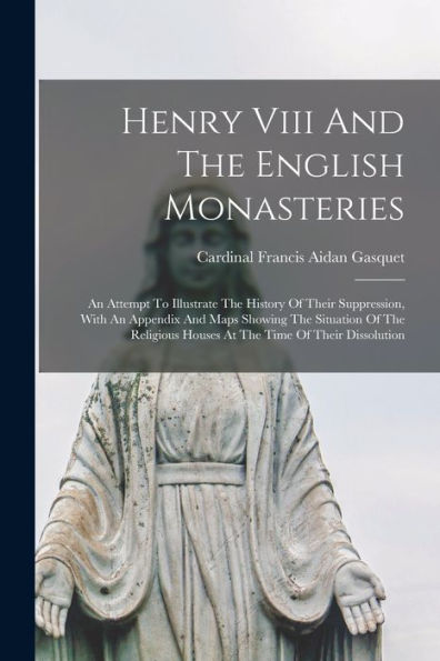 Henry Viii And The English Monasteries: An Attempt To Illustrate The History Of Their Suppression, With An Appendix And Maps Showing The Situation Of ... Houses At The Time Of Their Dissolution - 9781018751719