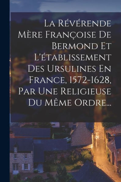 La Révérende Mère Françoise De Bermond Et L'Établissement Des Ursulines En France, 1572-1628, Par Une Religieuse Du Même Ordre... (French Edition) - 9781018756042