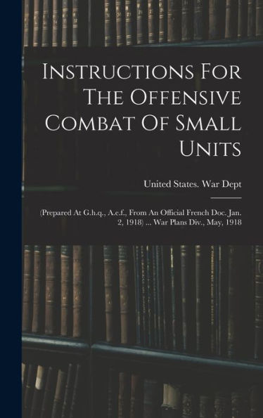 Instructions For The Offensive Combat Of Small Units: (Prepared At G.H.Q., A.E.F., From An Official French Doc. Jan. 2, 1918) ... War Plans Div., May, 1918 - 9781018756516