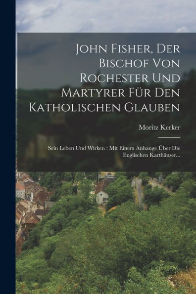 John Fisher, Der Bischof Von Rochester Und Martyrer Für Den Katholischen Glauben: Sein Leben Und Wirken: Mit Einem Anhange Über Die Englischen Karthäuser... (German Edition) - 9781018761978