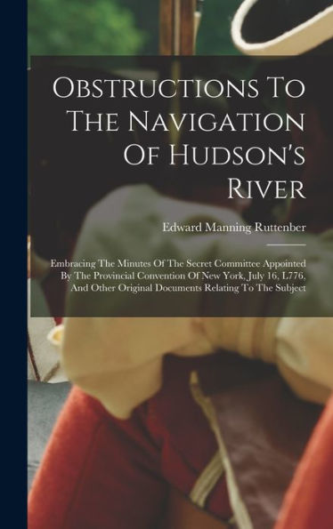 Obstructions To The Navigation Of Hudson's River: Embracing The Minutes Of The Secret Committee Appointed By The Provincial Convention Of New York, ... Original Documents Relating To The Subject - 9781018762715