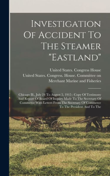 Investigation Of Accident To The Steamer "Eastland": Chicago Ill., July 24 To August 5, 1915: Copy Of Testimony And Report Of Board Of Inquiry Made To ... Of Commerce To The President And To The - 9781018762777