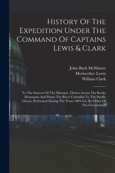 History Of The Expedition Under The Command Of Captains Lewis & Clark: To The Sources Of The Missouri, Thence Across The Rocky Mountains And Down The ... Years 1804-5-6, By Order Of The Government - 9781018767666