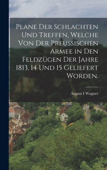 Plane Der Schlachten Und Treffen, Welche Von Der Preußischen Armee In Den Feldzügen Der Jahre 1813, 14 Und 15 Geliefert Worden. (German Edition) - 9781018768953