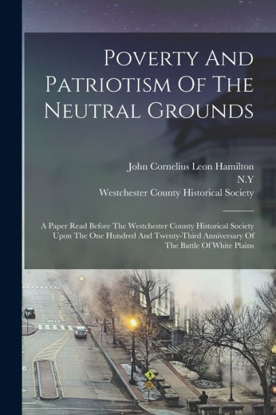 Poverty And Patriotism Of The Neutral Grounds: A Paper Read Before The Westchester County Historical Society Upon The One Hundred And Twenty-Third Anniversary Of The Battle Of White Plains - 9781018771731