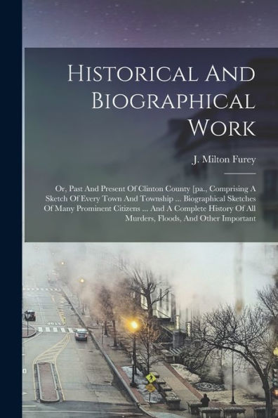 Historical And Biographical Work: Or, Past And Present Of Clinton County [Pa., Comprising A Sketch Of Every Town And Township ... Biographical ... Of All Murders, Floods, And Other Important - 9781018775845